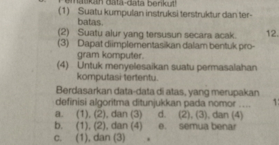 (1) Suatu kumpulan instruksi terstruktur dan ter-
batas
(2) Suatu alur yang tersusun secara acak. 12.
(3) Dapat diimplementasikan dalam bentuk pro-
gram komputer.
(4) Untuk menyelesaikan suatu permasalahan
komputasi tertentu.
Berdasarkan data-data di atas, yang merupakan
definisi algoritma ditunjukkan pada nomor ... 1
a. (1), (2), dan (3) d. (2), (3), dan (4)
b. (1), (2), dan (4) e. semua benar
c. (1), dan (3)