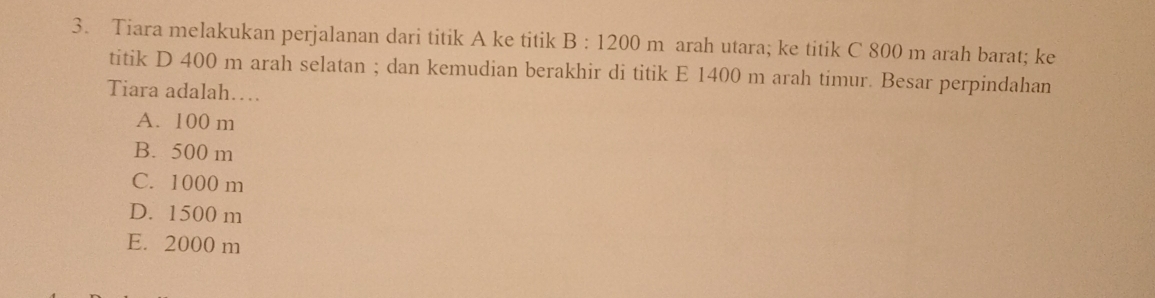 Tiara melakukan perjalanan dari titik A ke titik B:1200m arah utara; ke titik C 800 m arah barat; ke
titik D 400 m arah selatan ; dan kemudian berakhir di titik E 1400 m arah timur. Besar perpindahan
Tiara adalah…
A. 100 m
B. 500 m
C. 1000 m
D. 1500 m
E. 2000 m