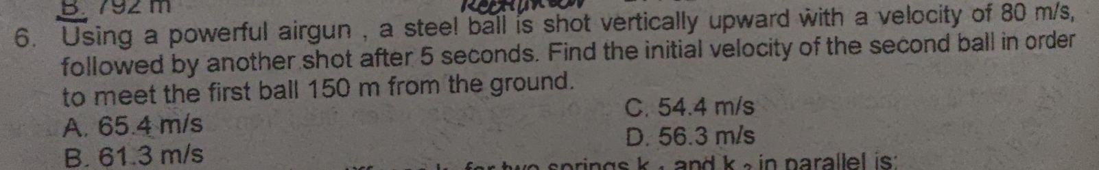 792m
6. Using a powerful airgun , a steel ball is shot vertically upward with a velocity of 80 m/s,
followed by another shot after 5 seconds. Find the initial velocity of the second ball in order
to meet the first ball 150 m from the ground.
C. 54.4 m/s
A. 65.4 m/s
D. 56.3 m/s
B. 61.3 m/s
rings k , and k e in parallel is .