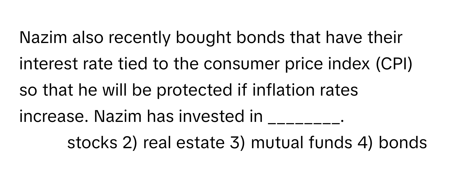 Nazim also recently bought bonds that have their interest rate tied to the consumer price index (CPI) so that he will be protected if inflation rates increase. Nazim has invested in ________.

1) stocks 2) real estate 3) mutual funds 4) bonds