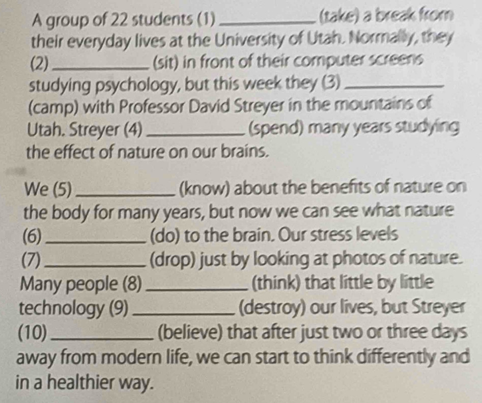 A group of 22 students (1) _(take) a break from 
their everyday lives at the University of Utah. Normally, they 
(2)_ (sit) in front of their computer screens 
studying psychology, but this week they (3)_ 
(camp) with Professor David Streyer in the mountains of 
Utah. Streyer (4) _(spend) many years studying 
the effect of nature on our brains. 
We (5)_ (know) about the benefits of nature on 
the body for many years, but now we can see what nature 
(6) _(do) to the brain. Our stress levels 
(7)_ (drop) just by looking at photos of nature. 
Many people (8) _(think) that little by little 
technology (9)_ (destroy) our lives, but Streyer 
(10)_ (believe) that after just two or three days
away from modern life, we can start to think differently and 
in a healthier way.