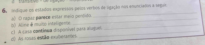 dtransitivo = de ligação 
6. Indique os estados expressos pelos verbos de ligação nos enunciados a seguir. 
a) O rapaz parece estar meio perdido. 
_ 
b) Aline é muito inteligente._ 
_ 
c) A casa continua disponível para aluguel. 
d) As rosas estão exuberantes.