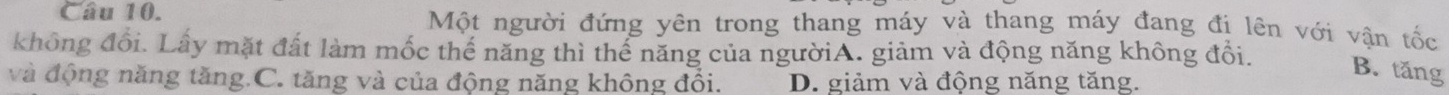 Một người đứng yên trong thang máy và thang máy đang đi lên với vận tốc
không đổi. Lấy mặt đất làm mốc thể năng thì thể năng của ngườiA. giảm và động năng không đổi.
B. tăng
và động năng tăng.C. tăng và của động năng không đồi. D. giảm và động năng tăng.