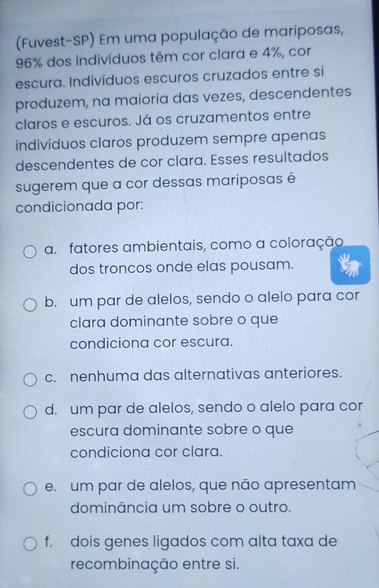 (Fuvest-SP) Em uma população de mariposas,
96% dos indivíduos têm cor clara e 4%, cor
escura. Indivíduos escuros cruzados entre si
produzem, na maioria das vezes, descendentes
claros e escuros. Já os cruzamentos entre
indivíduos claros produzem sempre apenas
descendentes de cor clara. Esses resultados
sugerem que a cor dessas mariposas é
condicionada por:
a. fatores ambientais, como a coloração
dos troncos onde elas pousam.
b. um par de alelos, sendo o alelo para cor
clara dominante sobre o que
condiciona cor escura.
c. nenhuma das alternativas anteriores.
d. um par de alelos, sendo o alelo para cor
escura dominante sobre o que
condiciona cor clara.
e. um par de alelos, que não apresentam
dominância um sobre o outro.
f. dois genes ligados com alta taxa de
recombinação entre si.