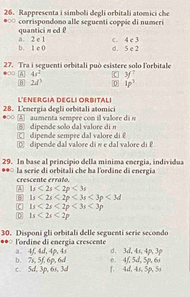 Rappresenta i simboli degli orbitali atomici che
corrispondono alle seguenti coppie di numeri
quantici n ed l
a. 2 e 1 c. 4 e 3
b. 1 e 0 d. 5 e 2
27. Tra i seguenti orbitali può esistere solo l’orbitale
A 4s^2
C 3f^7
B 2d^5
D 1p^3
L’ENERGIA DEGLI ORBITALI
28. Lenergia degli orbitali atomici
A aumenta sempre con il valore di n
⑧ dipende solo dal valore di n
C dipende sempre dal valore di £
D dipende dal valore di n e dal valore di 
29. In base al principio della minima energia, individua
la serie di orbitali che ha l’ordine di energia
crescente errato.
A 1s<2s<2p<3s</tex>
B 1s<2s<2p<3s<3p<3d</tex>
C 1s<2s<2p<3s<3p
D 1s<2s<2p
30. Disponi gli orbitali delle seguenti serie secondo
lordine di energia crescente
a. 4f, 4d, 4p, 4s d. 3d, 4s, 4p, 3p
b. 7s, 5f, 6p, 6d e 4f, 5d, 5p, 6s
c. 5d, 3p, 6s, 3d f. 4d, 4s, 5p, 5s