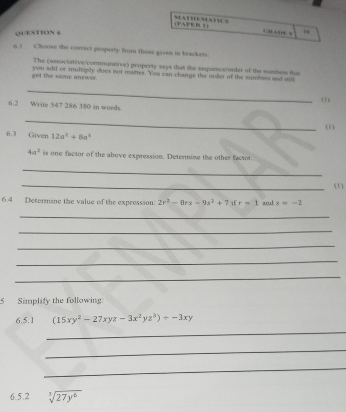 MATHEMATICS 
(PAPER 1) GRADE4 
QUESTION 6 1 
6.! Choose the correct property from those given in brackets: 
The (associative/commutative) property says that the sequence/order of the numbers that 
you add or multiply does not matter. You can change the order of the numbers and still 
get the same answer. 
_ 
(1) 
6.2 Write 547 286 380 in words. 
_ 
(1) 
6.3 Given 12a^2+8a^5
4a^2 is one factor of the above expression. Determine the other factor. 
_ 
_(1) 
6.4 Determine the value of the expression: 2r^2-8rs-9s^2+7 if r=1 and s=-2
_ 
_ 
_ 
_ 
_ 
5 Simplify the following: 
6.5.1 (15xy^2-27xyz-3x^2yz^3)/ -3xy
_ 
_ 
_ 
6.5.2 sqrt[3](27y^6)