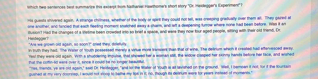 Which two sentences best summarize this excerpt from Nathaniel Hawthorne's short story "Dr. Heidegger's Experiment"?
His guests shivered again. A strange chillness, whether of the body or spirit they could not tell, was creeping gradually over them all. They gazed at
one another, and fancied that each fleeting moment snatched away a charm, and left a deepening furrow where none had been before. Was it an
illusion? Had the changes of a lifetime been crowded into so brief a space, and were they now four aged people, sitting with their old friend, Dr.
Heidegger?
"Are we grown old again, so GC or ?^circ  cried they, dolefully.
In truth they had. The Water of Youth possessed merely a virtue more transient than that of wine. The delirium which it created had effervesced away.
Yes! they were old again. With a shuddering impulse, that showed her a woman still, the widow clasped her skinny hands before her face, and wished
that the coffin-lid were over it, since it could be no longer beautiful.
"Yes, friends, ye are old again," said Dr. Heidegger, "and lo! the Water of Youth is all lavished on the ground. Well, I bemoan it not; for if the fountain
gushed at my very doorstep, I would not stoop to bathe my lips in it; no, though its delirium were for years instead of moments."