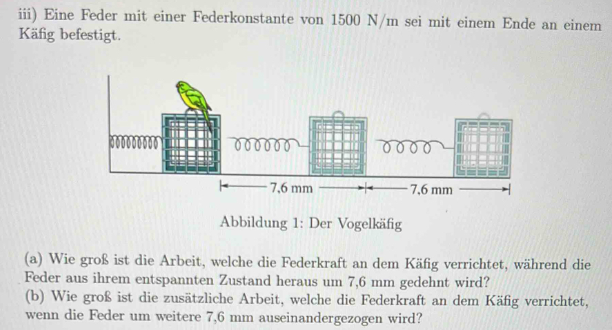 iii) Eine Feder mit einer Federkonstante von 1500 N/m sei mit einem Ende an einem 
Käfig befestigt. 
Abbildung 1: Der Vogelkäfig 
(a) Wie groß ist die Arbeit, welche die Federkraft an dem Käfig verrichtet, während die 
Feder aus ihrem entspannten Zustand heraus um 7,6 mm gedehnt wird? 
(b) Wie groß ist die zusätzliche Arbeit, welche die Federkraft an dem Käfig verrichtet, 
wenn die Feder um weitere 7,6 mm auseinandergezogen wird?