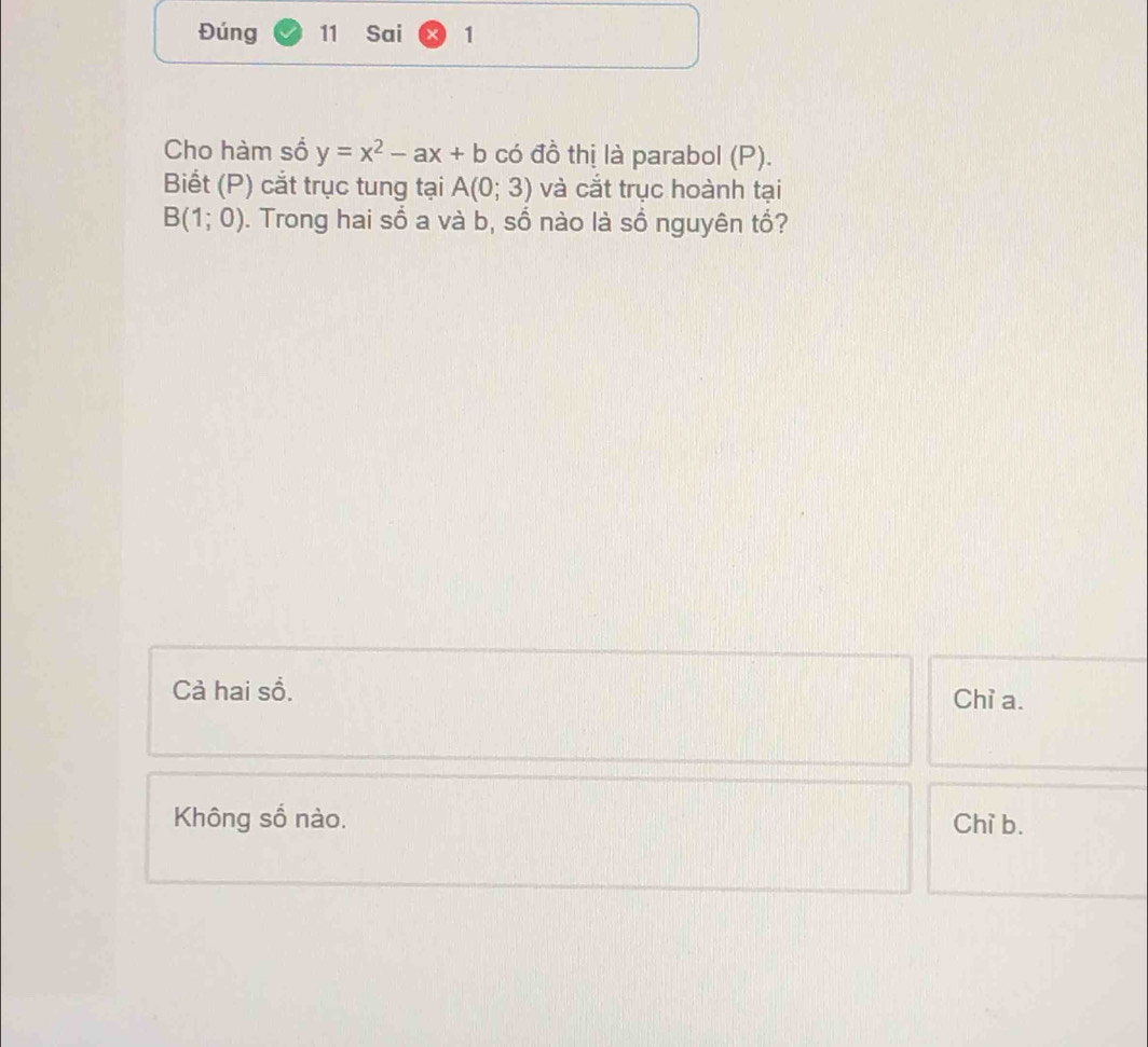 Đúng 11 Sai 1
Cho hàm số y=x^2-ax+b có đồ thị là parabol (P).
Biết (P) cắt trục tung tại A(0;3) và cắt trục hoành tại
B(1;0). Trong hai số a và b, số nào là sồ nguyên tổ?
Cả hai sồ.
Chỉ a.
Không số nào. Chỉ b.