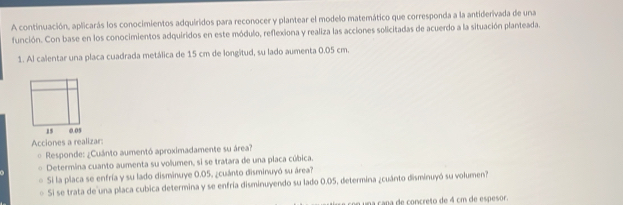 A continuación, aplicarás los conocimientos adquiridos para reconocer y plantear el modelo matemático que corresponda a la antiderivada de una 
función. Con base en los conocimientos adquiridos en este módulo, reflexiona y realiza las acciones solicitadas de acuerdo a la situación planteada. 
1. Al calentar una placa cuadrada metálica de 15 cm de longitud, su lado aumenta 0.05 cm. 
Acciones a realizar: 
* Responde: ¿Cuánto aumentó aproximadamente su área? 
Determina cuanto aumenta su volumen, si se tratara de una placa cúbica. 
Si la placa se enfría y su lado disminuye 0.05, ¿cuánto disminuyó su área? 
Si se trata de una placa cubica determina y se enfría disminuyendo su lado 0.05, determina ¿cuánto disminuyó su volumen? 
un una cana de concreto de 4 cm de espesor.