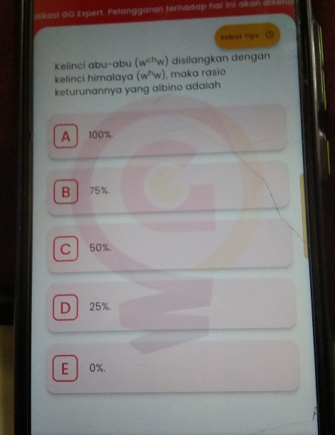 olikas! GO Expert. Pelanggaran terhadap hal ini akan dikeni.
sobat tip= ②
Kelinci abu-abu (w^(ch)w) disilangkan dengan
kelinci himalaya (w^hw) , maka rasio
keturunannya yang albino adalah
A100%.
B 75%.
C 50%.
D 25%.
E 0%.