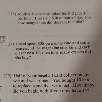 Molly's Bikes rents bikes for $12 plus $3
per hour. Lisa paid $30 to rent a bike. For 
how many hours did she rent the bike? 
127) Imani spent $38 on a magazine and some 
erasers. If the magazine cost $6 and each 
eraser cost $4, then how many erasers did 
she buy? 
129) Half of your baseball card collection got 
wet and was ruined. You bought 10 cards 
to replace some that were lost. How many 
did you begin with if you now have 34?