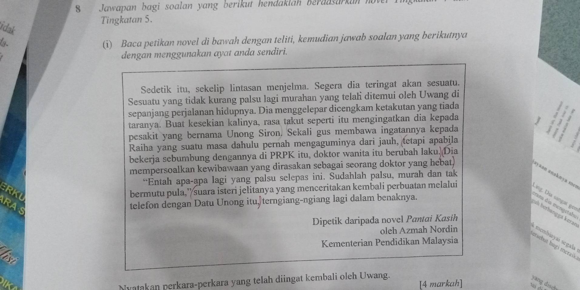 Jawapan bagi soalan yang berikut hendaklah berdasarkan hover
Tingkatan 5.
idak
la-
(i) Baca petikan novel di bawah dengan teliti, kemudian jawab soalan yang berikutnya
dengan menggunakan ayat anda sendiri.
Sedetik itu, sekelip lintasan menjelma. Segera dia teringat akan sesuatu.
Sesuatu yang tidak kurang palsu lagi murahan yang telahi ditemui oleh Uwang di
sepanjang perjalanan hidupnya. Dia menggelepar dicengkam ketakutan yang tiada
taranya. Buat kesekian kalinya, rasa takut seperti itu mengingatkan dia kepada
pesakit yang bernama Unong Siron. Sekali gus membawa ingatannya kepada
Raiha yang suatu masa dahulu pernah mengaguminya dari jauh, tetapi apabila
bekerja sebumbung dengannya di PRPK itu, doktor wanita itu berubah laku.)(Dia
mempersoalkan kewibawaan yang dirasakan sebagai seorang doktor yang hebat,
ayaan anaknya meɪ
“Entah apa-apa lagi yang palsu selepas ini. Sudahlah palsu, murah dan tak
ERKU bermutu pula,’ suara isteri jelitanya yang menceritakan kembali perbuatan melalui
Ling. Dịa sángat gen
RAS
telefon dengan Datu Unong itu,terngiang-ngiang lagi dalam benaknya.
rana día mengetahu
ɡuh berbangga keran
Dipetik daripada novel Pantai Kasih
oleh Azmah Nordin
membiayaí segala
Kementerian Pendidikan Malaysia
ersebut bagi meraik.
laso
Nyatakan perkara-perkara yang telah diingat kembali oleh Uwang.
IKA [4 markah]
yang diseh
ai di