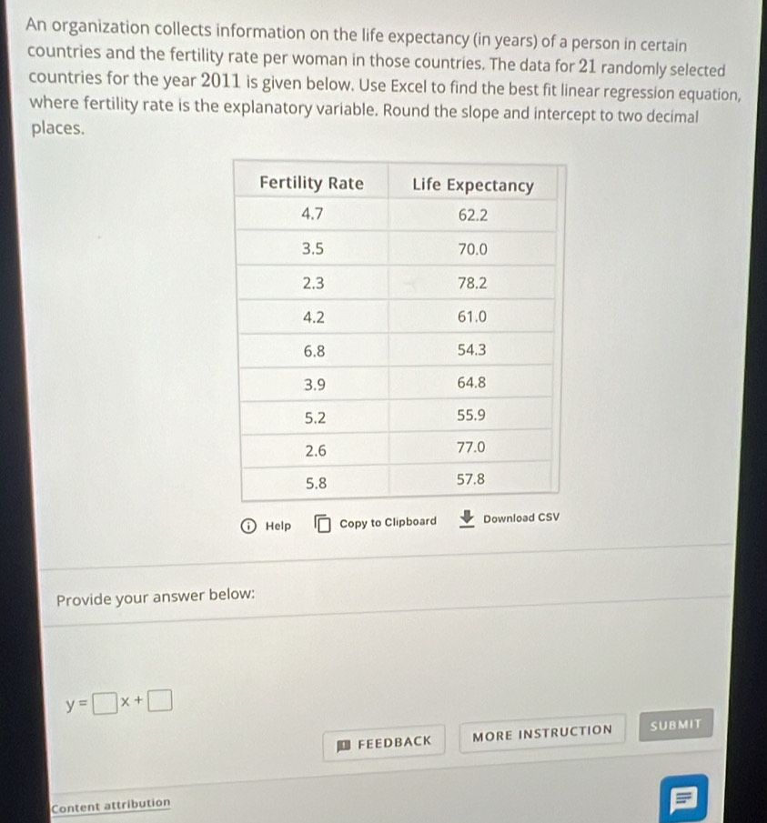 An organization collects information on the life expectancy (in years) of a person in certain 
countries and the fertility rate per woman in those countries. The data for 21 randomly selected 
countries for the year 2011 is given below. Use Excel to find the best fit linear regression equation, 
where fertility rate is the explanatory variable. Round the slope and intercept to two decimal 
places. 
ⓘHelp Copy to Clipboard Download CSV 
Provide your answer below:
y=□ x+□
F EE D B A C K MORE INSTRUCTION SUBMIT 
Content attribution