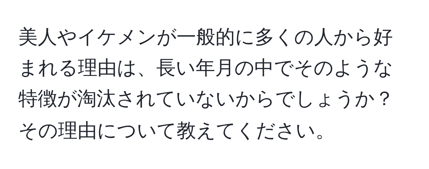 美人やイケメンが一般的に多くの人から好まれる理由は、長い年月の中でそのような特徴が淘汰されていないからでしょうか？その理由について教えてください。