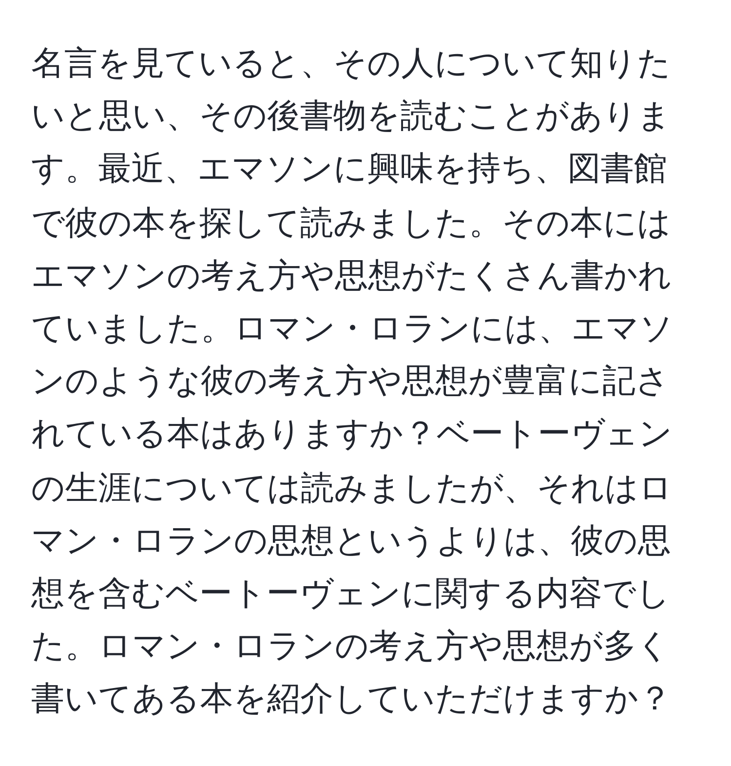 名言を見ていると、その人について知りたいと思い、その後書物を読むことがあります。最近、エマソンに興味を持ち、図書館で彼の本を探して読みました。その本にはエマソンの考え方や思想がたくさん書かれていました。ロマン・ロランには、エマソンのような彼の考え方や思想が豊富に記されている本はありますか？ベートーヴェンの生涯については読みましたが、それはロマン・ロランの思想というよりは、彼の思想を含むベートーヴェンに関する内容でした。ロマン・ロランの考え方や思想が多く書いてある本を紹介していただけますか？