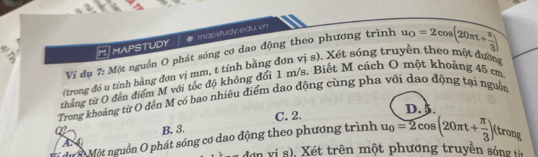 Ví dụ 7: Một nguồn O phát sóng cơ dao động theo phương trình u_0=2cos (20π t+ π /3 )
a) Tín,
MAPSTUDY mapstudy.edu. vn
(trong đó u tính bằng đơn vị mm, t tính bằng đơn vị s). Xét sóng truyền theo một đường
thẳng từ O đến điểm M với tốc độ không đổi 1 m/s. Biết M cách O một khoảng 45 cm.
Trong khoảng từ O đến M có bao nhiêu điểm dao động cùng pha với dạo động tại nguồn
D. 5.
C. 2.
Q2 B. 3.
A. ④
du à Một nguồn O phát sóng cơ dao động theo phương trình u_0=2cos (20π t+ π /3 ) (trong
d ơn vi s), Xét trên một phương truyền sóng từ