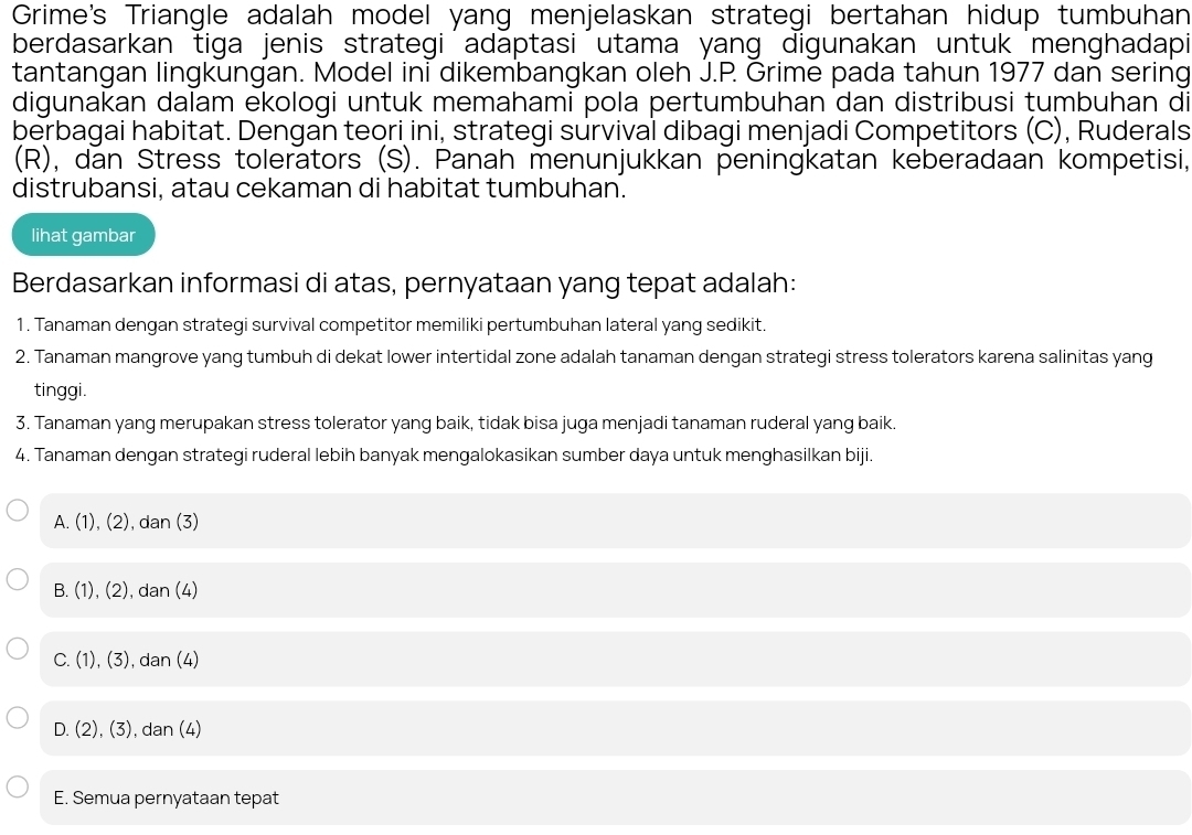 Grime's Triangle adalah model yang menjelaskan strategi bertahan hidup tumbuhan
berdasarkan tiga jenis strategi adaptasi utama yang digunakan untuk menghadapi
tantangan lingkungan. Model ini dikembangkan oleh J.P. Grime pada tahun 1977 dan sering
digunakan dalam ekologi untuk memahami pola pertumbuhan dan distribusi tumbuhan di
berbagai habitat. Dengan teori ini, strategi survival dibagi menjadi Competitors (C), Ruderals
(R), dan Stress tolerators (S). Panah menunjukkan peningkatan keberadaan kompetisi,
distrubansi, atau cekaman di habitat tumbuhan.
lihat gambar
Berdasarkan informasi di atas, pernyataan yang tepat adalah:
1. Tanaman dengan strategi survival competitor memiliki pertumbuhan lateral yang sedikit.
2. Tanaman mangrove yang tumbuh di dekat lower intertidal zone adalah tanaman dengan strategi stress tolerators karena salinitas yang
tinggi.
3. Tanaman yang merupakan stress tolerator yang baik, tidak bisa juga menjadi tanaman ruderal yang baik.
4. Tanaman dengan strategi ruderal lebih banyak mengalokasikan sumber daya untuk menghasilkan biji.
A. (1), (2), dan (3)
B. (1), (2), dan (4)
C. (1), (3), dan (4)
D. (2), (3), dan (4)
E. Semua pernyataan tepat