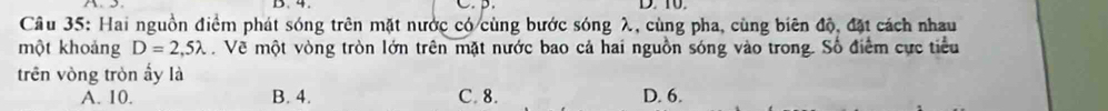 4. C. D. 10.
Câu 35: Hai nguồn điểm phát sóng trên mặt nước có cùng bước sóng λ, cùng pha, cùng biên độ, đặt cách nhau
một khoảng D=2,5lambda. Về một vòng tròn lớn trên mặt nước bao cả hai nguồn sóng vào trong. Số điểm cực tiểu
trên vòng tròn ấy là
A. 10. B. 4. C. 8. D. 6.