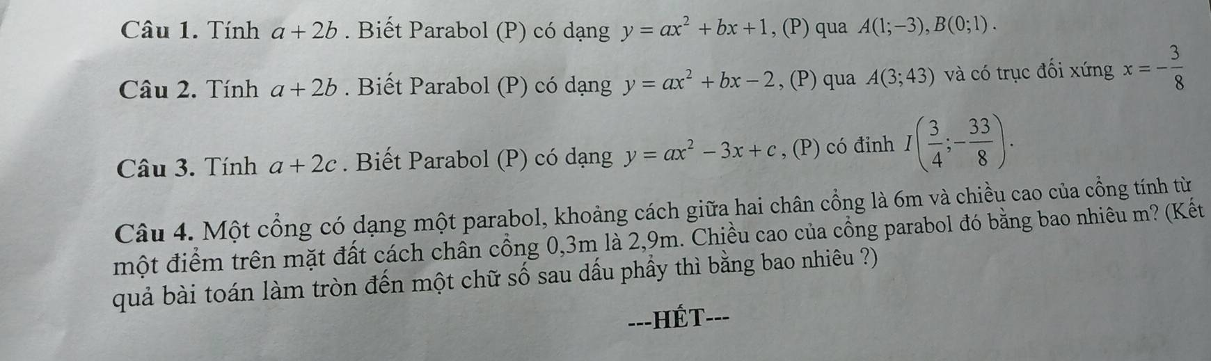 Tính a+2b. Biết Parabol (P) có dạng y=ax^2+bx+1 , (P) qua A(1;-3), B(0;1). 
Câu 2. Tính a+2b. Biết Parabol (P) có dạng y=ax^2+bx-2 , (P) qua A(3;43) và có trục đối xứng x=- 3/8 
Câu 3. Tính a+2c. Biết Parabol (P) có dạng y=ax^2-3x+c , (P) có đinh I( 3/4 ;- 33/8 ). 
Câu 4. Một cổng có dạng một parabol, khoảng cách giữa hai chân cổng là 6m và chiều cao của cổng tính từ 
một điểm trên mặt đất cách chần cổng 0, 3m là 2,9m. Chiều cao của cổng parabol đó bằng bao nhiêu m? (Kết 
quả bài toán làm tròn đến một chữ số sau dấu phầy thì bằng bao nhiêu ?) 
---HÉT- __