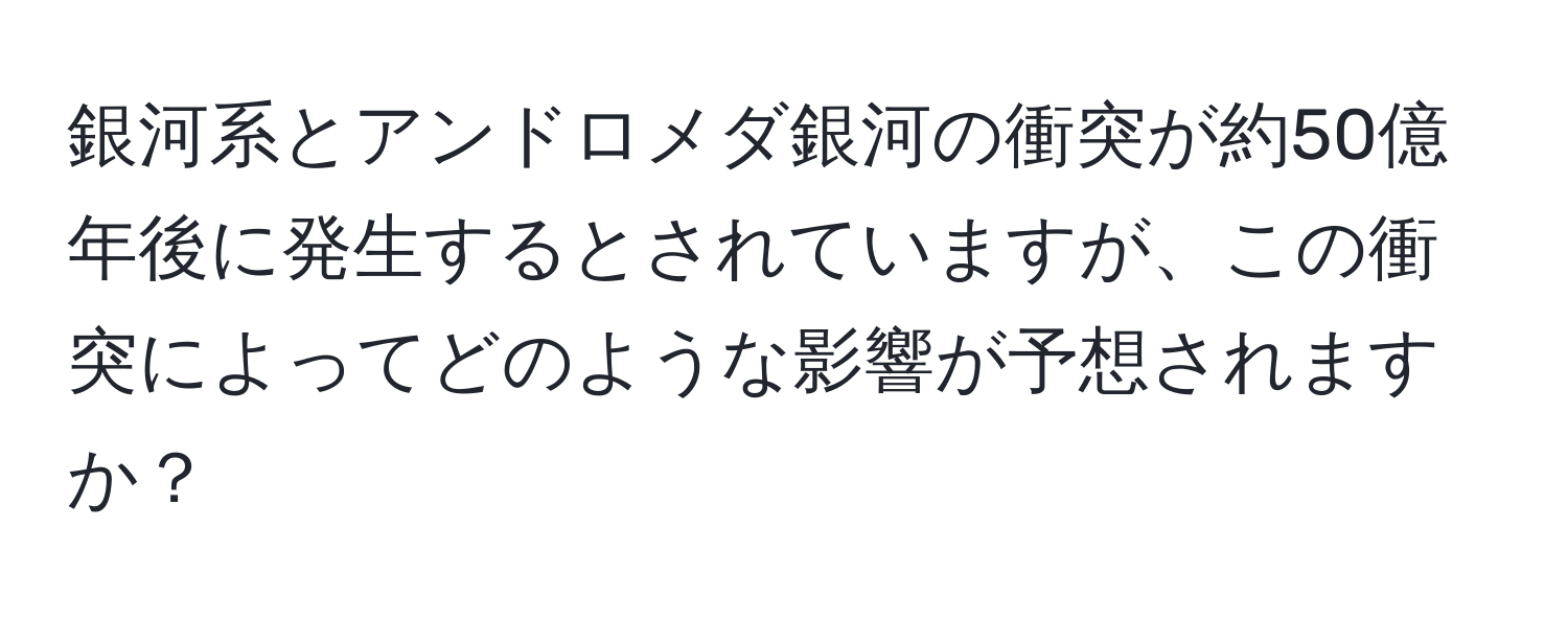 銀河系とアンドロメダ銀河の衝突が約50億年後に発生するとされていますが、この衝突によってどのような影響が予想されますか？