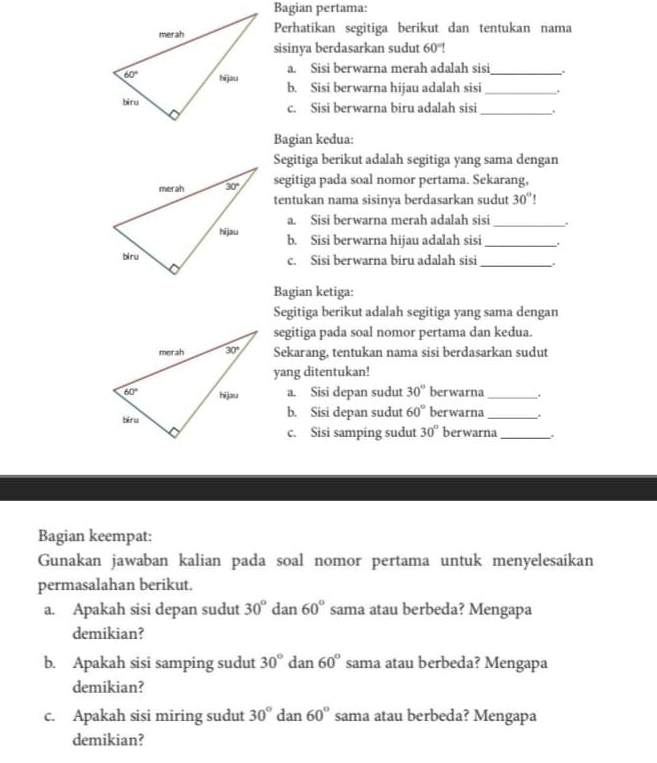 Bagian pertama:
Perhatíkan segitiga berikut dan tentukan nama
sisinya berdasarkan sudut 60°!
a. Sisi berwarna merah adalah sisi .
b. Sisi berwarna hijau adalah sisi __.
_
c. Sisi berwarna biru adalah sisi .
Bagian kedua:
Segitiga berikut adalah segitiga yang sama dengan
segitiga pada soal nomor pertama. Sekarang,
tentukan nama sisinya berdasarkan sudut 30°
a. Sisi berwarna merah adalah sisi_ .
b. Sisi berwarna hijau adalah sisi_ .
c. Sisi berwarna biru adalah sisi_
Bagian ketiga:
Segitiga berikut adalah segitiga yang sama dengan
segitiga pada soal nomor pertama dan kedua.
Sekarang, tentukan nama sisi berdasarkan sudut
yang ditentukan!
a. Sisi depan sudut 30° berwarna _.
b. Sisi depan sudut 60° berwarna _.
c. Sisi samping sudut 30° berwarna_
Bagian keempat:
Gunakan jawaban kalian pada soal nomor pertama untuk menyelesaikan
permasalahan berikut.
a. Apakah sisi depan sudut 30° dan 60° sama atau berbeda? Mengapa
demikian?
b. Apakah sisi samping sudut 30° dan 60° sama atau berbeda? Mengapa
demikian?
c. Apakah sisi miring sudut 30° dan 60° sama atau berbeda? Mengapa
demikian?