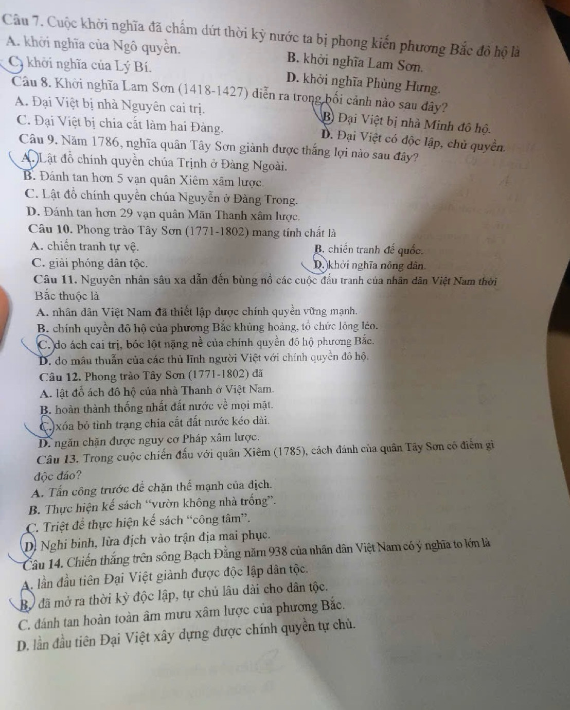 Cuộc khởi nghĩa đã chấm dứt thời kỳ nước ta bị phong kiến phương Bắc đô hộ là
A. khởi nghĩa của Ngô quyền. B. khởi nghĩa Lam Sơn.
Cy khởi nghĩa của Lý Bí. D. khởi nghĩa Phùng Hưng.
Câu 8. Khởi nghĩa Lam Sơn (1418-1427) diễn ra trong bối cảnh nào sau đây?
A. Đại Việt bị nhà Nguyên cai trị.
B Đại Việt bị nhà Minh đô hộ.
C. Đại Việt bị chia cắt làm hai Đàng.
D. Đại Việt có độc lập, chủ quyền.
Câu 9. Năm 1786, nghĩa quân Tây Sơn giành được thắng lợi nào sau đây?
A. Lật đồ chính quyền chúa Trịnh ở Đàng Ngoài.
B. Đánh tan hơn 5 vạn quân Xiêm xâm lược.
C. Lật đồ chính quyền chúa Nguyễn ở Đàng Trong.
D. Đánh tan hơn 29 vạn quân Mãn Thanh xâm lược.
Câu 10. Phong trào Tây Sơn (1771-1802) mang tính chất là
A. chiến tranh tự vệ. B. chiến tranh đế quốc.
C. giải phóng dân tộc. D. khởi nghĩa nông dân.
Câu 11. Nguyên nhân sâu xa dẫn đến bùng nổ các cuộc đấu tranh của nhân dân Việt Nam thời
Bắc thuộc là
A. nhân dân Việt Nam đã thiết lập được chính quyền vững mạnh.
B. chính quyền đô hộ của phương Bắc khủng hoảng, tổ chức lỏng lẻo.
C. do ách cai trị, bóc lột nặng nề của chính quyền đô hộ phương Bắc.
D. do mâu thuẫn của các thủ lĩnh người Việt với chính quyền đô hộ.
Câu 12. Phong trào Tây Sơn (1771-1802) đã
A. lật đổ ách đồ hộ của nhà Thanh ở Việt Nam.
B. hoàn thành thống nhất đất nước về mọi mặt.
C.)xóa bỏ tình trạng chia cắt đất nước kéo dài.
D. ngăn chặn được nguy cơ Pháp xâm lược.
Câu 13. Trong cuộc chiến đấu với quân Xiêm (1785), cách đánh của quân Tây Sơn có điểm gi
độc đáo?
A. Tấn công trước để chặn thế mạnh của địch.
B. Thực hiện kế sách “vườn không nhà trống”.
C. Triệt để thực hiện kế sách “công tâm”.
D. Nghi binh, lừa địch vào trận địa mai phục.
Câu 14. Chiến thắng trên sông Bạch Đằng năm 938 của nhân dân Việt Nam có ý nghĩa to lớn là
A. lần đầu tiên Đại Việt giành được độc lập dân tộc.
Bộ đã mở ra thời kỳ độc lập, tự chủ lâu dài cho dân tộc.
C. đánh tan hoàn toàn âm mưu xâm lược của phương Bắc.
D. lần đầu tiên Đại Việt xây dựng được chính quyền tự chủ.