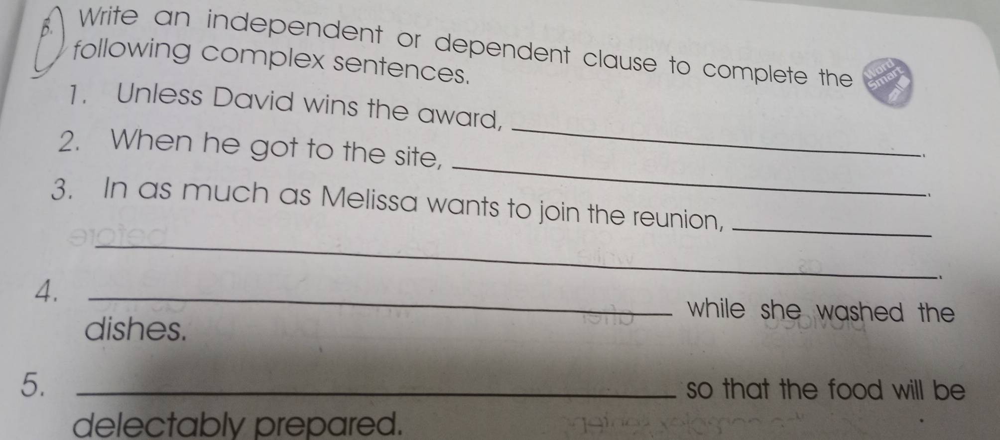 Write an independent or dependent clause to complete the 
following complex sentences. 
_ 
1. Unless David wins the award, 
_ 
2. When he got to the site, 
、 
_ 
3. In as much as Melissa wants to join the reunion,_ 
4._ 
while she washed the 
dishes. 
5._ 
so that the food will be 
delectably prepared.