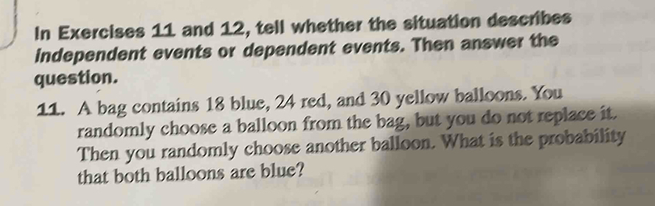 In Exercises 11 and 12, tell whether the situation describes 
independent events or dependent events. Then answer the 
question. 
11. A bag contains 18 blue, 24 red, and 30 yellow balloons. You 
randomly choose a balloon from the bag, but you do not replace it. 
Then you randomly choose another balloon. What is the probability 
that both balloons are blue?