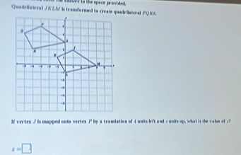 acer in the space provided. 
Quadrilaieral / KZM is transformed to create quadriateral PQRS. 
If vertex / is mapped onto vertex by a tramdation of 4 units left and = units up, what is the valse of : ?
x=□