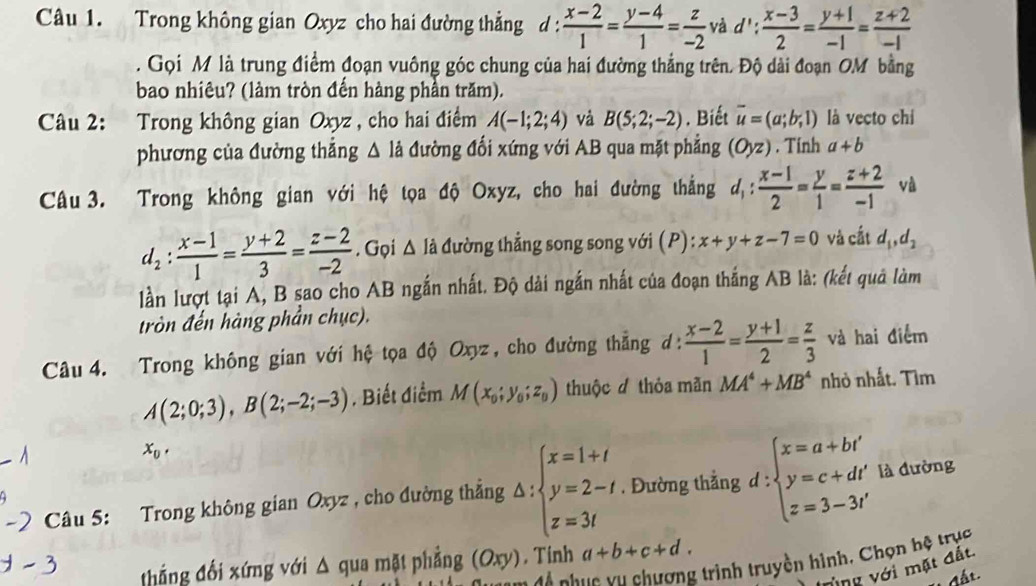 Trong không gian Oxyz cho hai đường thẳng d :  (x-2)/1 = (y-4)/1 = z/-2  và d': (x-3)/2 = (y+1)/-1 = (z+2)/-1 . Gọi M là trung điểm đoạn vuông góc chung của hai đường thắng trên. Độ dài đoạn OM bằng
bao nhiêu? (làm tròn đển hàng phần trăm).
Câu 2: Trong không gian Oxyz , cho hai điểm A(-1;2;4) và B(5;2;-2). Biết vector u=(a;b;1) là vecto chi
phương của đường thắng △ ldot a đường đối xứng với AB qua mặt phẳng (Oyz). Tinh a+b
Câu 3. Trong không gian với hệ tọa độ Oxyz, cho hai đường thắng d_1: (x-1)/2 = y/1 = (z+2)/-1  và
d_2: (x-1)/1 = (y+2)/3 = (z-2)/-2 . Gọi △ Idot a đường thẳng song song với (P): x+y+z-7=0 và cất d_1,d_2
lần lượt tại A, B sao cho AB ngắn nhất. Độ dài ngắn nhất của đoạn thắng AB là: (kết quả làm
tròn đến hàng phần chục).
Câu 4. Trong không gian với hệ tọa độ Oxyz, cho đường thẳng d:  (x-2)/1 = (y+1)/2 = z/3  và hai điểm
A(2;0;3),B(2;-2;-3). Biết điểm M(x_0;y_0;z_0) thuộc đ thỏa mãn MA^4+MB^4 nhỏ nhất. Tìm
x_0, .
Câu 5: Trong không gian Oxyz , cho đường thẳng △ :beginarrayl x=1+t y=2-t z=3tendarray.. Đường thẳng d : ∵ beginarrayl x=a+bi' y=c+dr' z=3-3t'endarray. là dường
4
* trình truyền hình, Chọn hệ trục
thắng đổi xứng với Δ qua mặt phẳng (Oxy). Tinh a+b+c+d.
n đ ộ nh
vùng với mặt đất.
* đất.