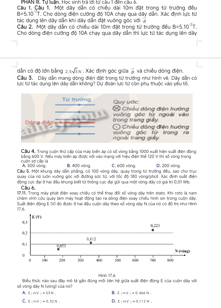 PHAN III. Tự luận. Học sinh trả lời từ câu 1 đến câu 6.
Câu 1. Çâu 1. Một dây dẫn có chiều dài 10m đặt trong từ trường đều
B=5.10^(-2)T. Cho dòng điện cường độ 10A chạy qua dây dẫn. Xác định lực từ
tác dụng lên dây dẫn khi dây dẫn đặt vuông góc với vector B
Câu 2. Một dây dẫn có chiều dài 10m đặt trong từ trường đều B=5.10^(-2)T.
Cho dòng điện cường độ 10A chạy qua dây dẫn thì lực từ tác dụng lên dây
dẫn có độ lớn bằng 2, 5sqrt(3)N. Xác định góc giữa vector B và chiều dòng điện.
Câu 3. Dây dẫn mang dòng điện đặt trong từ trường như hình vẽ. Dây dẫn có
lực từ tác dụng lên dây dẫn không? Dự đoán lực từ còn phụ thuộc vào yếu tố.
Từ trường  Quy ước:
Chiều dòng điện hướng
vuông góc tử ngoài vào
trong trang giảy.
Dòng điện  Chiều đòng điện hướng
vuông góc từ trong ra
ngoài trang giảy.
Câu 4. Trong cuộn thứ cấp của máy biến áp có số vòng bằng 1000 xuất hiện suất điện động
bằng 600 V. Nếu máy biến áp được nối vào mạng với hiệu điện thế 120 V thì số vòng trong
cuộn sơ cấp là
A. 500 vòng. B. 400 vòng. C. 600 vòng. D. 200 vòng.
Câu 5. Một khung dây dẫn phẳng, có 100 vòng dây, quay trong từ trường đều, sao cho trục
quay của nó luôn vuông góc với đường sức từ, với tốc độ 180 vòng/phút. Xác định suất điện
động cực đại ở hai đầu khung biết từ thông cực đại gửi qua một vòng dây có giá trị 0,01 Wb.
Câu 6.
17.11. Trong máy phát điện xoay chiều có thể thay đổi số vòng dây trên stato. Khi roto là nam
châm vĩnh cửu quay làm máy hoạt động tạo ra dòng điện xoay chiều hình sin trong cuộn dây.
Suất điện động E (V) đo được ở hai đầu cuộn dây theo số vòng dây N của nó có đồ thị như Hình
17.6.
E(V)
0,3 0,223
0,2
0,112
0,1 0,053
N (vòng)
0
0 100 200 300 400 500 600 700 800
Hình 17.6
Biểu thức nào sau đây mô tả gần đúng mối liên hệ giữa suất điện động E của cuộn dây với
số vòng dây N (vòng) của nó?
A. E(mV)=53N. B. E(mV)=0,466N.
C. E(mV)=0.32N. D. E(mV)=0.112N.