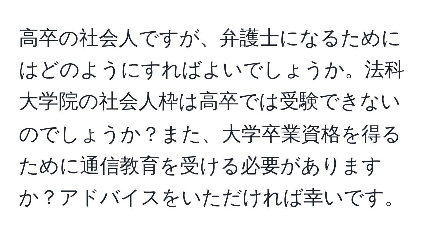 高卒の社会人ですが、弁護士になるためにはどのようにすればよいでしょうか。法科大学院の社会人枠は高卒では受験できないのでしょうか？また、大学卒業資格を得るために通信教育を受ける必要がありますか？アドバイスをいただければ幸いです。