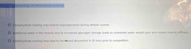 advantage of carbohydrate loading?
Carbohydrate loading may lead to hyperglycemia during athletic events.
Additional water in the muscle due to increased glycogen storage leads to unwanted water weight gain and related muscle stiffness.
Carbohydrate loading may lead to increased discomfort in GI tract prior to competition.