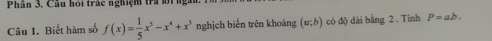 Phân 3. Câu hoi trác nghiệm tra lội ngàn 
Câu 1. Biết hàm số f(x)= 1/5 x^5-x^4+x^3 nghịch biến trên khoảng (a;b) có độ dài bằng 2. Tính P=ab.