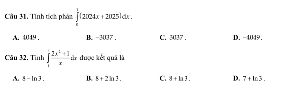 Tính tích phân ∈tlimits _0^(1(2024x+2025)dx.
A. 4049. B. −3037. C. 3037. D. -4049.
Câu 32. Tính ∈tlimits _1^3frac 2x^2)+1xdx được kết quả là
A. 8-ln 3. B. 8+2ln 3. C. 8+ln 3. D. 7+ln 3.
