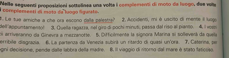 Nelle seguenti proposizioni sottolinea una volta i complementi di moto da luogo, due volte 
i complementi di moto da luogo figurato. 
1. Le tue amiche a che ora escono dalla palestra? 2. Accidenti, mi è uscito di mente il luogo 
dell’appuntamento! 3. Quella ragazza, nel giro di pochi minuti, passa dal riso al pianto. 4. I vostri 
zii arriveranno da Ginevra a mezzanotte. 5. Difficilmente la signora Marina si solleverà da quella 
erribile disgrazia. 6. La partenza da Venezia subirà un ritardo di quasi un'ora. 7. Caterina, per 
ogni decisione, pende dalle labbra della madre. 8. Il viaggio di ritorno dal mare è stato faticoso.