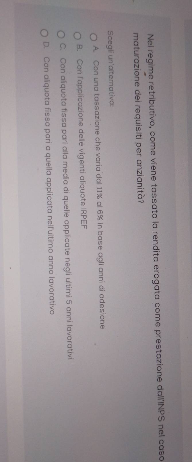 Nel regime retributivo, come viene tassata la rendita erogata come prestazione dall'INPS nel caso
maturazione dei requisiti per anzianità?
Scegli un'alternativa:
A. Con una tassazione che varia dal 11% al 6% in base agli anni di adesione
B. Con l'applicazione delle vigenti aliquote IRPEF
C. Con aliquota fissa pari alla media di quelle applicate negli ultimi 5 anni lavorativi
D. Con aliquota fissa pari a quella applicata nell'ultimo anno lavorativo