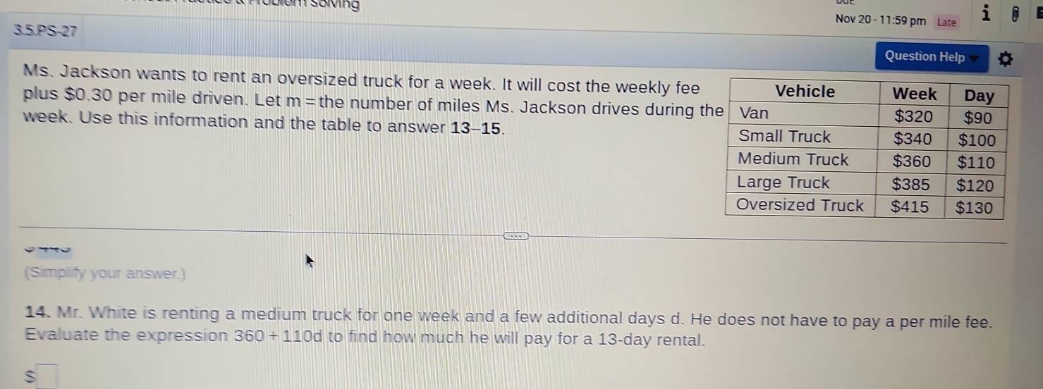 Gbiem söving Nov 20 - 11:59 pm Late 
3.5.PS-27 
Question Help 
Ms. Jackson wants to rent an oversized truck for a week. It will cost the weekly fee 
plus $0.30 per mile driven. Let m= the number of miles Ms. Jackson drives during t
week. Use this information and the table to answer 13-15. 
(Simplify your answer.) 
14. Mr. White is renting a medium truck for one week and a few additional days d. He does not have to pay a per mile fee. 
Evaluate the expression 360+110d to find how much he will pay for a 13-day rental. 
S