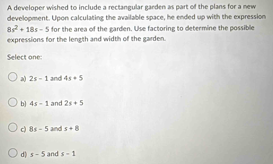 A developer wished to include a rectangular garden as part of the plans for a new
development. Upon calculating the available space, he ended up with the expression
8s^2+18s-5 for the area of the garden. Use factoring to determine the possible
expressions for the length and width of the garden.
Select one:
a) 2s-1 and 4s+5
b) 4s-1 and 2s+5
c) 8s-5 and s+8
d) s-5 and s-1