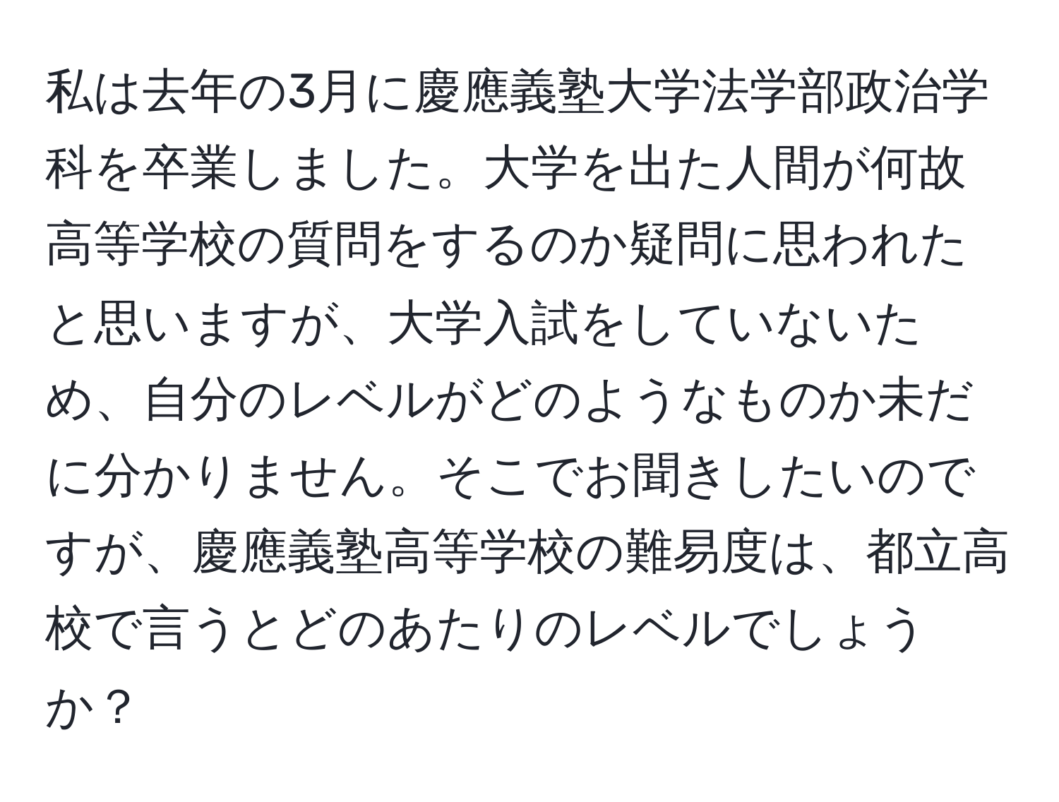 私は去年の3月に慶應義塾大学法学部政治学科を卒業しました。大学を出た人間が何故高等学校の質問をするのか疑問に思われたと思いますが、大学入試をしていないため、自分のレベルがどのようなものか未だに分かりません。そこでお聞きしたいのですが、慶應義塾高等学校の難易度は、都立高校で言うとどのあたりのレベルでしょうか？