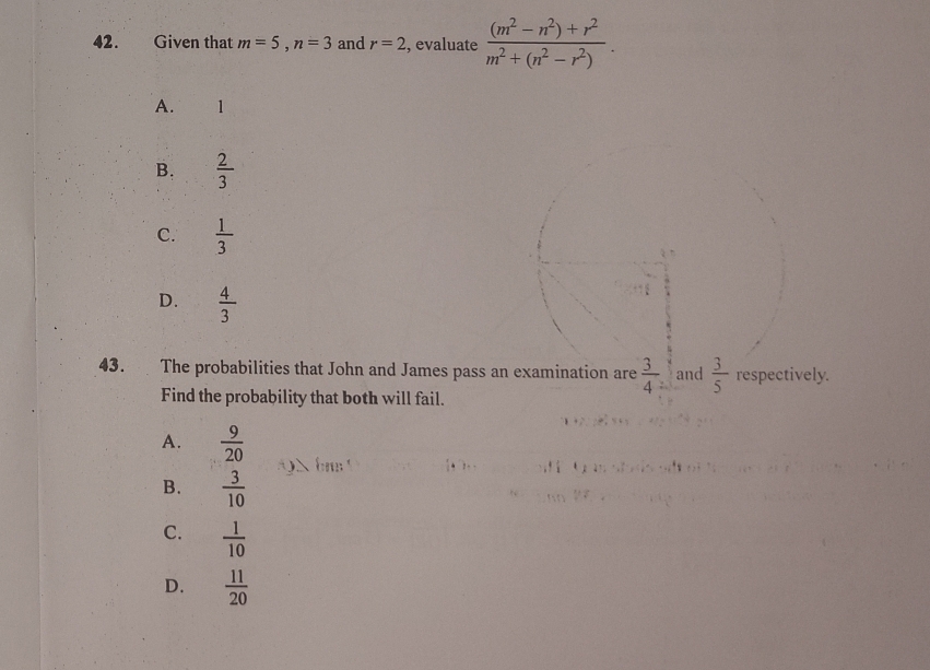 Given that m=5, n=3 and r=2 , evaluate  ((m^2-n^2)+r^2)/m^2+(n^2-r^2) .
A. 1
B.  2/3 
C.  1/3 
D.  4/3 
43. The probabilities that John and James pass an examination are  3/4 = and  3/5  respectively.
Find the probability that both will fail.
A.  9/20 
B.  3/10 
C.  1/10 
D.  11/20 