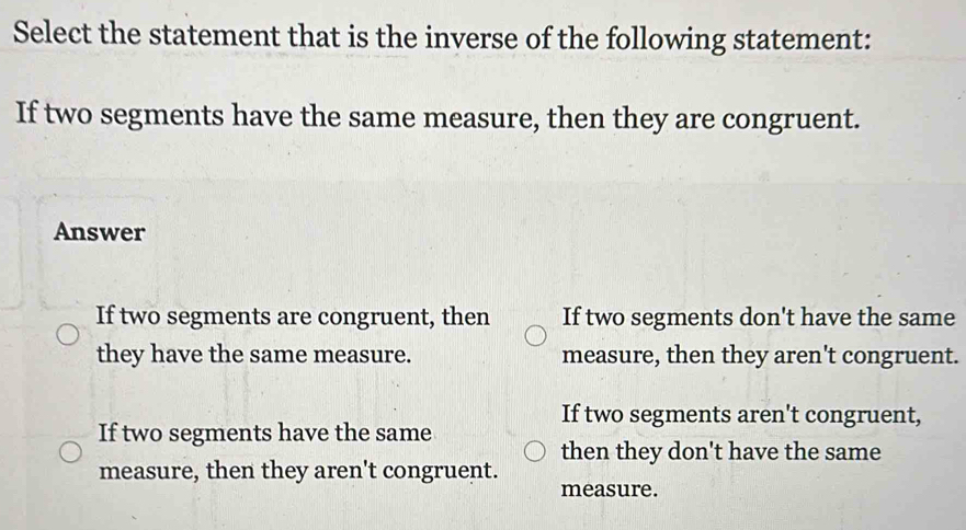 Select the statement that is the inverse of the following statement:
If two segments have the same measure, then they are congruent.
Answer
If two segments are congruent, then If two segments don't have the same
they have the same measure. measure, then they aren't congruent.
If two segments aren't congruent,
If two segments have the same
then they don't have the same
measure, then they aren't congruent.
measure.