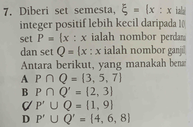 Diberi set semesta, xi = x:x : iala|
integer positif lebih kecil daripada 10
c et P= x : x ialah nombor perdana
dan setQ= x : x ialah nombor ganjil
Antara berikut, yang manakah benar
A P∩ Q= 3,5,7
B P∩ Q'= 2,3
C/P'∪ Q= 1,9
D P'∪ Q'= 4,6,8