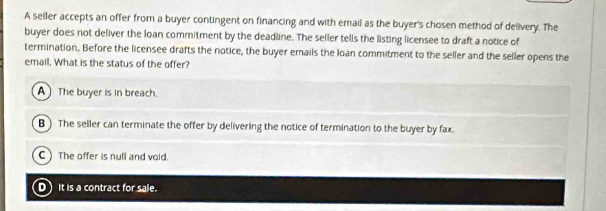 A seller accepts an offer from a buyer contingent on financing and with email as the buyer's chosen method of delivery. The
buyer does not deliver the loan commitment by the deadline. The seller tells the listing licensee to draft a notice of
termination. Before the licensee drafts the notice, the buyer emails the loan commitment to the seller and the seller opens the
email. What is the status of the offer?
A The buyer is in breach.
B) The seller can terminate the offer by delivering the notice of termination to the buyer by fax.
C The offer is null and void.
D It is a contract for sale.