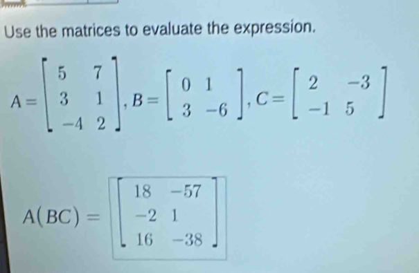 Use the matrices to evaluate the expression.
A=beginbmatrix 5&7 3&1 -4&2endbmatrix , B=beginbmatrix 0&1 3&-6endbmatrix , C=beginbmatrix 2&-3 -1&5endbmatrix
A(BC)=beginbmatrix 18&-57 -2&1 16&-38endbmatrix