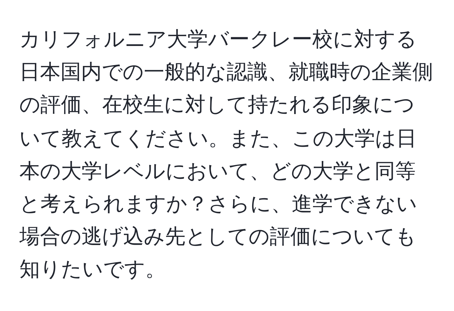 カリフォルニア大学バークレー校に対する日本国内での一般的な認識、就職時の企業側の評価、在校生に対して持たれる印象について教えてください。また、この大学は日本の大学レベルにおいて、どの大学と同等と考えられますか？さらに、進学できない場合の逃げ込み先としての評価についても知りたいです。