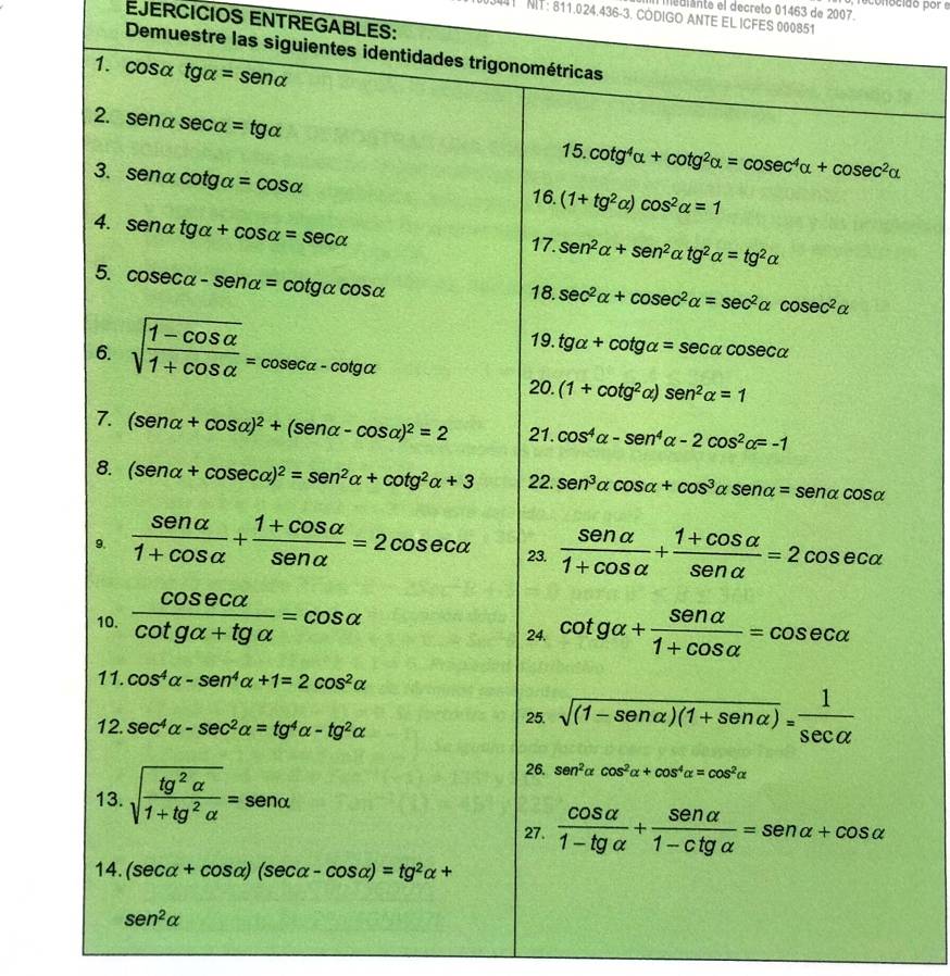 mediante el decreto 01463 de 2007. reconocido por e
41  NIT: 811.024.436-3. CÓDIGO ANTE EL ICFES 000851
EJERCICIOS ENTREGABLES:
Demuestre las siguientes identidades trigonométricas
1. COs alpha tgalpha =sen alpha
2. SA nα sec alpha =tg alpha
3.sen alpha cot galpha =cos alpha
15.cot g^4alpha +cot g^2alpha =cosec^4alpha +cosec^2alpha
16. (1+tg^2alpha )cos^2alpha =1
4. senalpha tgalpha +cos alpha =sec alpha 17. sen^2alpha +sen^2alpha tg^2alpha =tg^2alpha
5. cos ecalpha -sen alpha =cot galpha cos alpha
18. sec^2alpha +cosec^2alpha =sec^2alpha cosec^2alpha
6. sqrt(frac 1-cos alpha )1+cos alpha =cosec alpha -cot galpha
19. tg alpha +cot galpha =sec alpha cosec alpha
20. (1+cot g^2alpha )sen^2alpha =1
7. (sen alpha +cos alpha )^2+(sen alpha -cos alpha )^2=2 21. cos^4alpha -sen^4alpha -2cos^2alpha =-1
8. (sen alpha +cosec alpha )^2=sen^2alpha +cot g^2alpha +3 22. sen^3alpha cos alpha +cos^3alpha sen alpha =sen alpha cos alpha
9.  sen alpha /1+cos alpha  + (1+cos alpha )/sen alpha  =2cosec alpha 23.  sen alpha /1+cos alpha  + (1+cos alpha )/sen alpha  =2cosec alpha
10.  cos ecalpha /cot galpha +tgalpha  =cos alpha 24. cot galpha + sen alpha /1+cos alpha  =cos ecalpha
11. cos^4alpha -sen^4alpha +1=2cos^2alpha
12. sec^4alpha -sec^2alpha =tg^4alpha -tg^2alpha
25. sqrt((1-sen alpha )(1+sen alpha ))= 1/sec alpha  
13. sqrt(frac tg^2alpha )1+tg^2alpha =sen alpha
26. sen^2alpha cos^2alpha +cos^4alpha =cos^2alpha
27.  cos alpha /1-tgalpha  + sen alpha /1-ctgalpha  =sen alpha +cos alpha
14. (sec alpha +cos alpha )(sec alpha -cos alpha )=tg^2alpha +
sen^2alpha