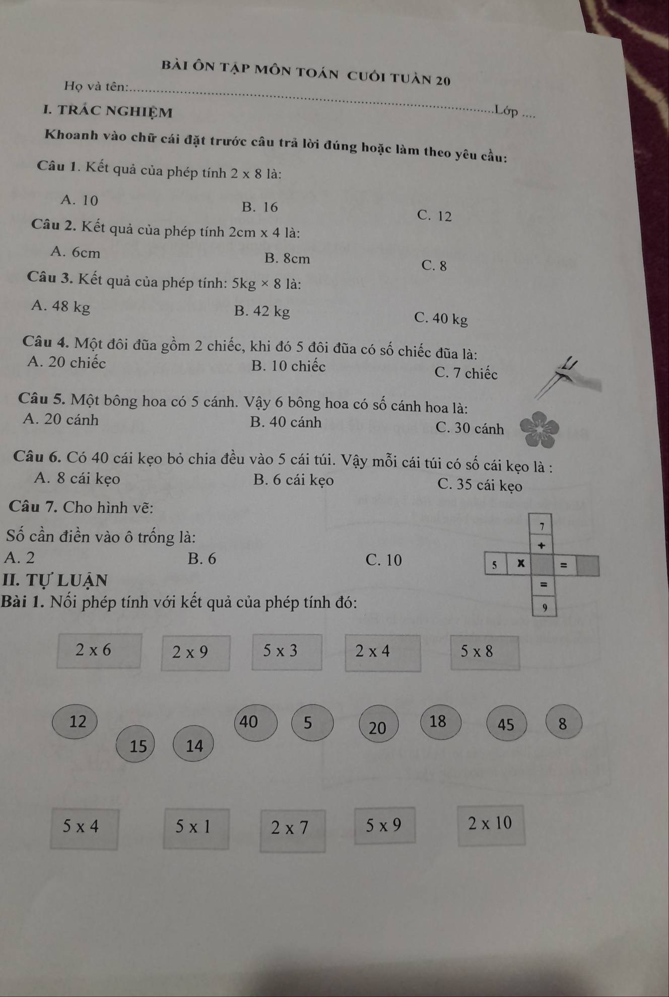 bài ôn tập môn toán cuới tuàn 20
Họ và tên:_
I. tráC nghiệm .Lớp ....
Khoanh vào chữ cái đặt trước câu trả lời đúng hoặc làm theo yêu cầu:
Câu 1. Kết quả của phép tính 2* 8 là:
A. 10 B. 16 C. 12
Câu 2. Kết quả của phép tính 2cm* 4 là:
A. 6cm B. 8cm
C. 8
Câu 3. Kết quả của phép tính: 5kg* 8 là:
A. 48 kg B. 42 kg
C. 40 kg
Câu 4. Một đôi đũa gồm 2 chiếc, khi đó 5 đôi đũa có số chiếc đũa là:
A. 20 chiếc B. 10 chiếc
C. 7 chiếc
Câu 5. Một bông hoa có 5 cánh. Vậy 6 bông hoa có số cánh hoa là:
A. 20 cánh B. 40 cánh C. 30 cánh
Câu 6. Có 40 cái kẹo bỏ chia đều vào 5 cái túi. Vậy mỗi cái túi có số cái kẹo là :
A. 8 cái kẹo B. 6 cái kẹo C. 35 cái kẹo
Câu 7. Cho hình vẽ:
Số cần điền vào ô trống là:
A. 2 B. 6 C. 10
II. tự luận
Bài 1. Nổi phép tính với kết quả của phép tính đó:
2* 6
2* 9 5* 3
2* 4
5* 8
12
40 5 20 18 45 8
15 14
5* 4
5* 1
2* 7
5* 9
2* 10