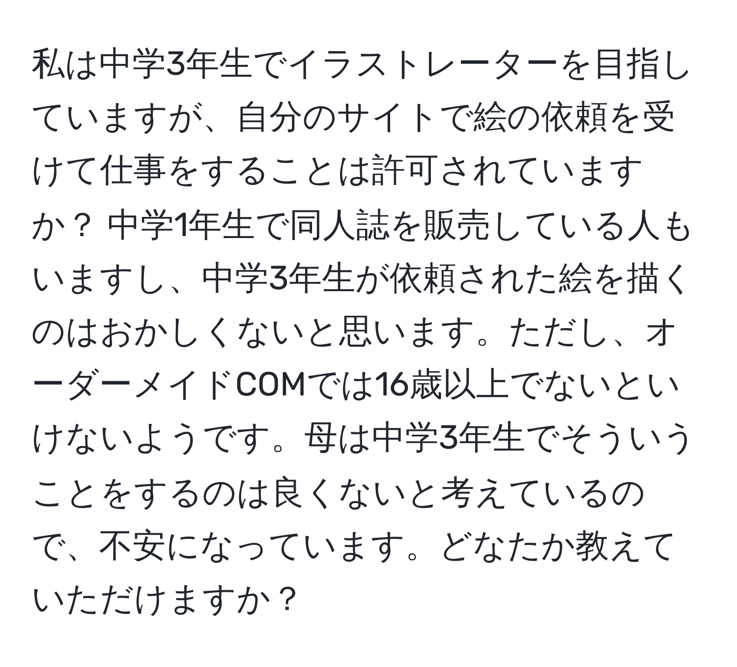 私は中学3年生でイラストレーターを目指していますが、自分のサイトで絵の依頼を受けて仕事をすることは許可されていますか？ 中学1年生で同人誌を販売している人もいますし、中学3年生が依頼された絵を描くのはおかしくないと思います。ただし、オーダーメイドCOMでは16歳以上でないといけないようです。母は中学3年生でそういうことをするのは良くないと考えているので、不安になっています。どなたか教えていただけますか？